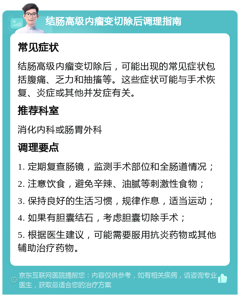 结肠高级内瘤变切除后调理指南 常见症状 结肠高级内瘤变切除后，可能出现的常见症状包括腹痛、乏力和抽搐等。这些症状可能与手术恢复、炎症或其他并发症有关。 推荐科室 消化内科或肠胃外科 调理要点 1. 定期复查肠镜，监测手术部位和全肠道情况； 2. 注意饮食，避免辛辣、油腻等刺激性食物； 3. 保持良好的生活习惯，规律作息，适当运动； 4. 如果有胆囊结石，考虑胆囊切除手术； 5. 根据医生建议，可能需要服用抗炎药物或其他辅助治疗药物。