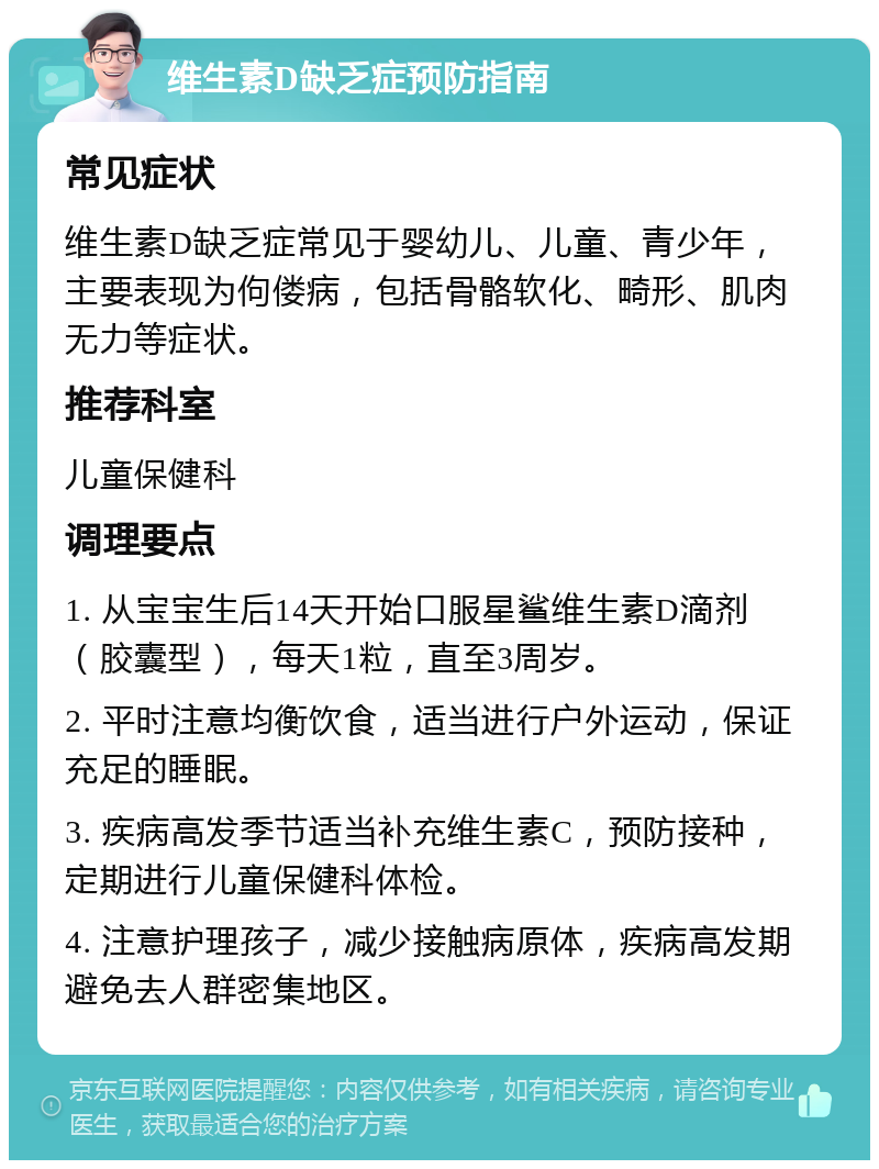 维生素D缺乏症预防指南 常见症状 维生素D缺乏症常见于婴幼儿、儿童、青少年，主要表现为佝偻病，包括骨骼软化、畸形、肌肉无力等症状。 推荐科室 儿童保健科 调理要点 1. 从宝宝生后14天开始口服星鲨维生素D滴剂（胶囊型），每天1粒，直至3周岁。 2. 平时注意均衡饮食，适当进行户外运动，保证充足的睡眠。 3. 疾病高发季节适当补充维生素C，预防接种，定期进行儿童保健科体检。 4. 注意护理孩子，减少接触病原体，疾病高发期避免去人群密集地区。