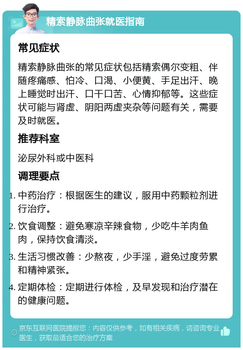 精索静脉曲张就医指南 常见症状 精索静脉曲张的常见症状包括精索偶尔变粗、伴随疼痛感、怕冷、口渴、小便黄、手足出汗、晚上睡觉时出汗、口干口苦、心情抑郁等。这些症状可能与肾虚、阴阳两虚夹杂等问题有关，需要及时就医。 推荐科室 泌尿外科或中医科 调理要点 中药治疗：根据医生的建议，服用中药颗粒剂进行治疗。 饮食调整：避免寒凉辛辣食物，少吃牛羊肉鱼肉，保持饮食清淡。 生活习惯改善：少熬夜，少手淫，避免过度劳累和精神紧张。 定期体检：定期进行体检，及早发现和治疗潜在的健康问题。