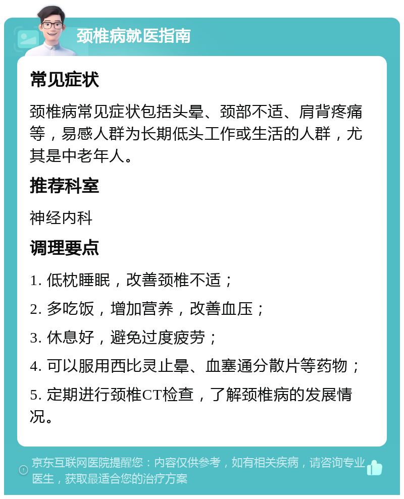 颈椎病就医指南 常见症状 颈椎病常见症状包括头晕、颈部不适、肩背疼痛等，易感人群为长期低头工作或生活的人群，尤其是中老年人。 推荐科室 神经内科 调理要点 1. 低枕睡眠，改善颈椎不适； 2. 多吃饭，增加营养，改善血压； 3. 休息好，避免过度疲劳； 4. 可以服用西比灵止晕、血塞通分散片等药物； 5. 定期进行颈椎CT检查，了解颈椎病的发展情况。