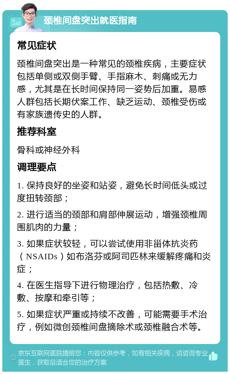 颈椎间盘突出就医指南 常见症状 颈椎间盘突出是一种常见的颈椎疾病，主要症状包括单侧或双侧手臂、手指麻木、刺痛或无力感，尤其是在长时间保持同一姿势后加重。易感人群包括长期伏案工作、缺乏运动、颈椎受伤或有家族遗传史的人群。 推荐科室 骨科或神经外科 调理要点 1. 保持良好的坐姿和站姿，避免长时间低头或过度扭转颈部； 2. 进行适当的颈部和肩部伸展运动，增强颈椎周围肌肉的力量； 3. 如果症状较轻，可以尝试使用非甾体抗炎药（NSAIDs）如布洛芬或阿司匹林来缓解疼痛和炎症； 4. 在医生指导下进行物理治疗，包括热敷、冷敷、按摩和牵引等； 5. 如果症状严重或持续不改善，可能需要手术治疗，例如微创颈椎间盘摘除术或颈椎融合术等。