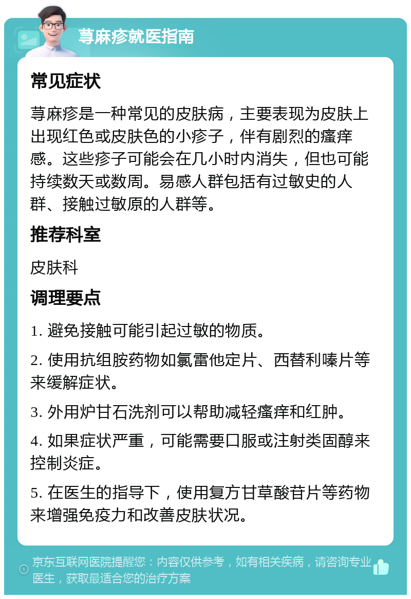 荨麻疹就医指南 常见症状 荨麻疹是一种常见的皮肤病，主要表现为皮肤上出现红色或皮肤色的小疹子，伴有剧烈的瘙痒感。这些疹子可能会在几小时内消失，但也可能持续数天或数周。易感人群包括有过敏史的人群、接触过敏原的人群等。 推荐科室 皮肤科 调理要点 1. 避免接触可能引起过敏的物质。 2. 使用抗组胺药物如氯雷他定片、西替利嗪片等来缓解症状。 3. 外用炉甘石洗剂可以帮助减轻瘙痒和红肿。 4. 如果症状严重，可能需要口服或注射类固醇来控制炎症。 5. 在医生的指导下，使用复方甘草酸苷片等药物来增强免疫力和改善皮肤状况。