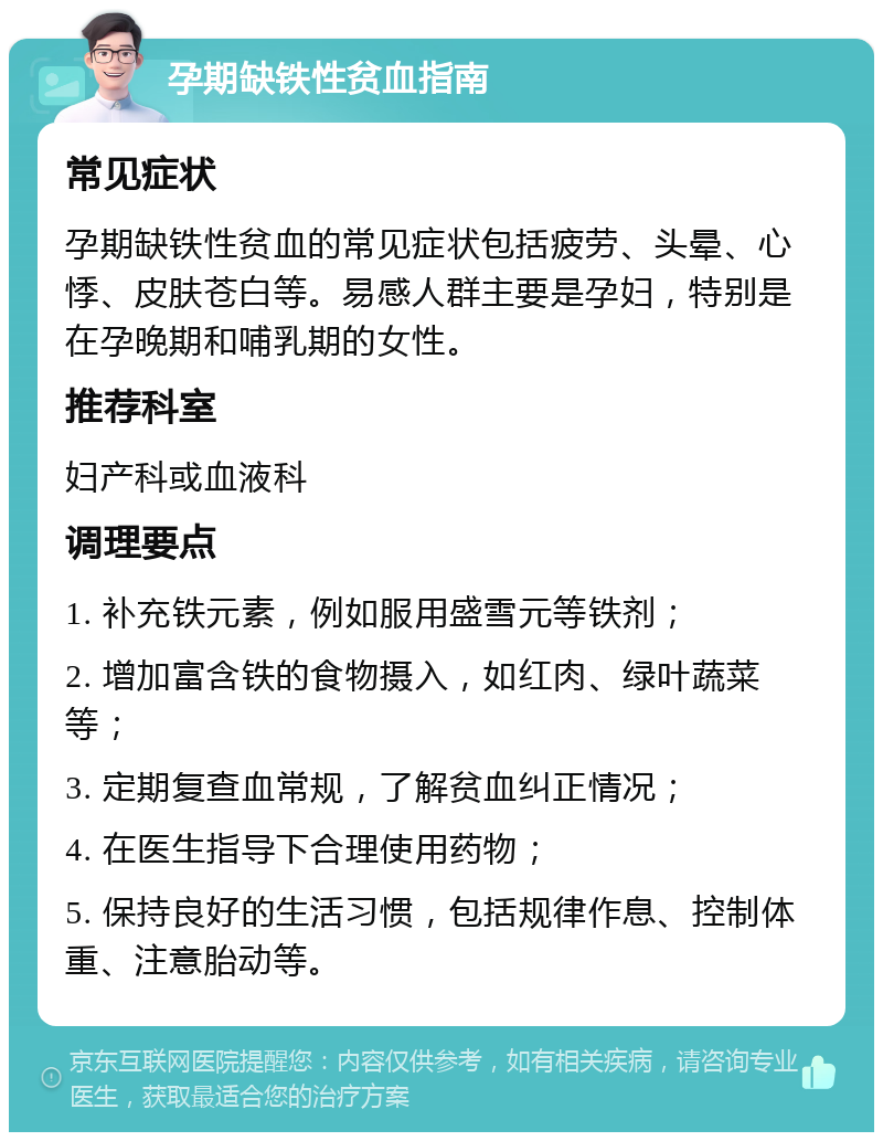 孕期缺铁性贫血指南 常见症状 孕期缺铁性贫血的常见症状包括疲劳、头晕、心悸、皮肤苍白等。易感人群主要是孕妇，特别是在孕晚期和哺乳期的女性。 推荐科室 妇产科或血液科 调理要点 1. 补充铁元素，例如服用盛雪元等铁剂； 2. 增加富含铁的食物摄入，如红肉、绿叶蔬菜等； 3. 定期复查血常规，了解贫血纠正情况； 4. 在医生指导下合理使用药物； 5. 保持良好的生活习惯，包括规律作息、控制体重、注意胎动等。