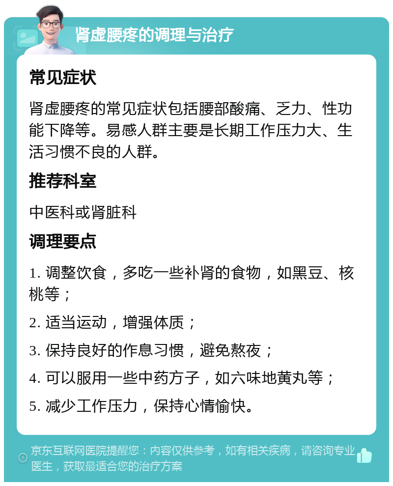 肾虚腰疼的调理与治疗 常见症状 肾虚腰疼的常见症状包括腰部酸痛、乏力、性功能下降等。易感人群主要是长期工作压力大、生活习惯不良的人群。 推荐科室 中医科或肾脏科 调理要点 1. 调整饮食，多吃一些补肾的食物，如黑豆、核桃等； 2. 适当运动，增强体质； 3. 保持良好的作息习惯，避免熬夜； 4. 可以服用一些中药方子，如六味地黄丸等； 5. 减少工作压力，保持心情愉快。