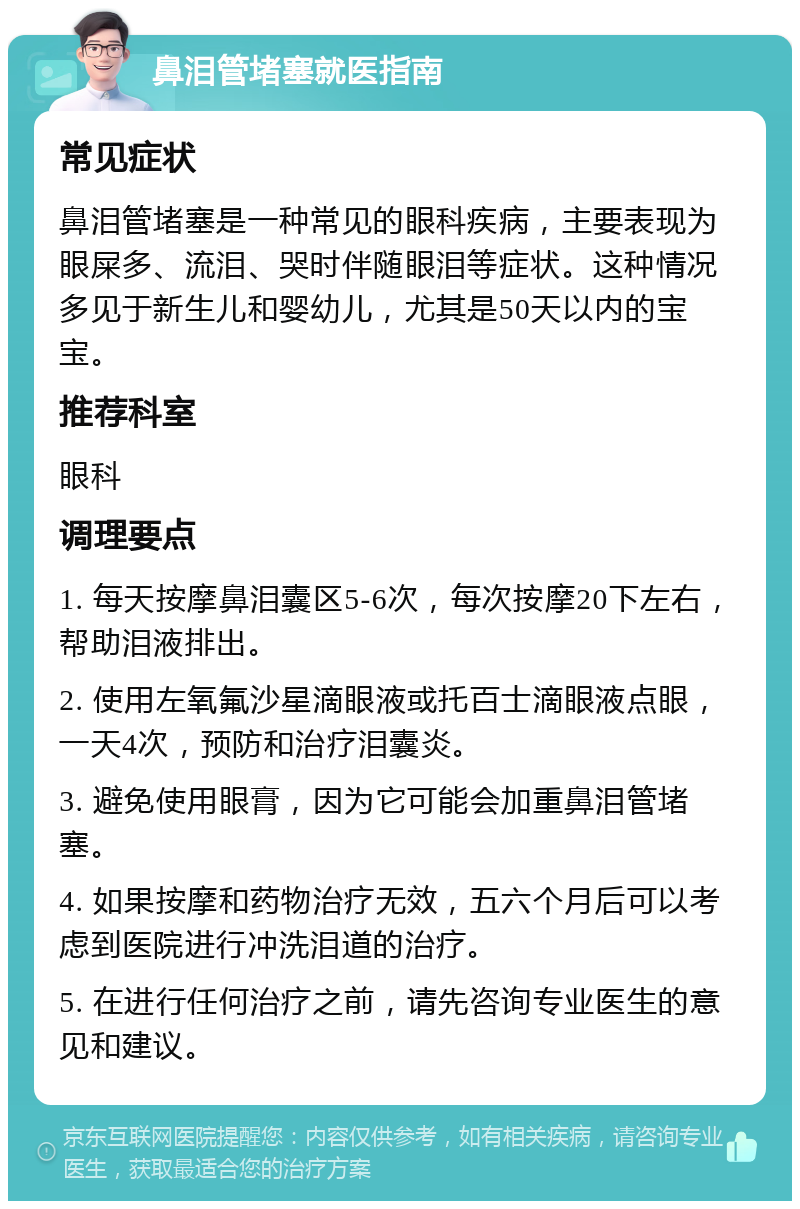 鼻泪管堵塞就医指南 常见症状 鼻泪管堵塞是一种常见的眼科疾病，主要表现为眼屎多、流泪、哭时伴随眼泪等症状。这种情况多见于新生儿和婴幼儿，尤其是50天以内的宝宝。 推荐科室 眼科 调理要点 1. 每天按摩鼻泪囊区5-6次，每次按摩20下左右，帮助泪液排出。 2. 使用左氧氟沙星滴眼液或托百士滴眼液点眼，一天4次，预防和治疗泪囊炎。 3. 避免使用眼膏，因为它可能会加重鼻泪管堵塞。 4. 如果按摩和药物治疗无效，五六个月后可以考虑到医院进行冲洗泪道的治疗。 5. 在进行任何治疗之前，请先咨询专业医生的意见和建议。