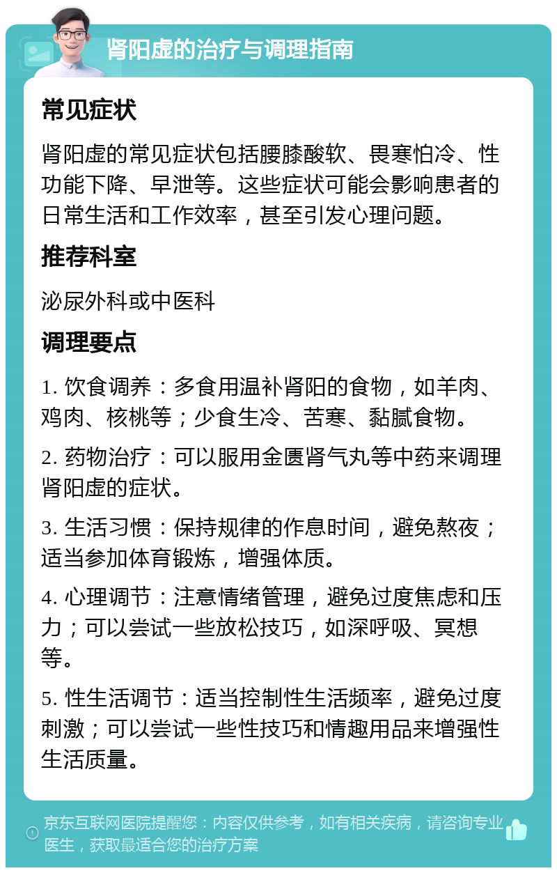 肾阳虚的治疗与调理指南 常见症状 肾阳虚的常见症状包括腰膝酸软、畏寒怕冷、性功能下降、早泄等。这些症状可能会影响患者的日常生活和工作效率，甚至引发心理问题。 推荐科室 泌尿外科或中医科 调理要点 1. 饮食调养：多食用温补肾阳的食物，如羊肉、鸡肉、核桃等；少食生冷、苦寒、黏腻食物。 2. 药物治疗：可以服用金匮肾气丸等中药来调理肾阳虚的症状。 3. 生活习惯：保持规律的作息时间，避免熬夜；适当参加体育锻炼，增强体质。 4. 心理调节：注意情绪管理，避免过度焦虑和压力；可以尝试一些放松技巧，如深呼吸、冥想等。 5. 性生活调节：适当控制性生活频率，避免过度刺激；可以尝试一些性技巧和情趣用品来增强性生活质量。