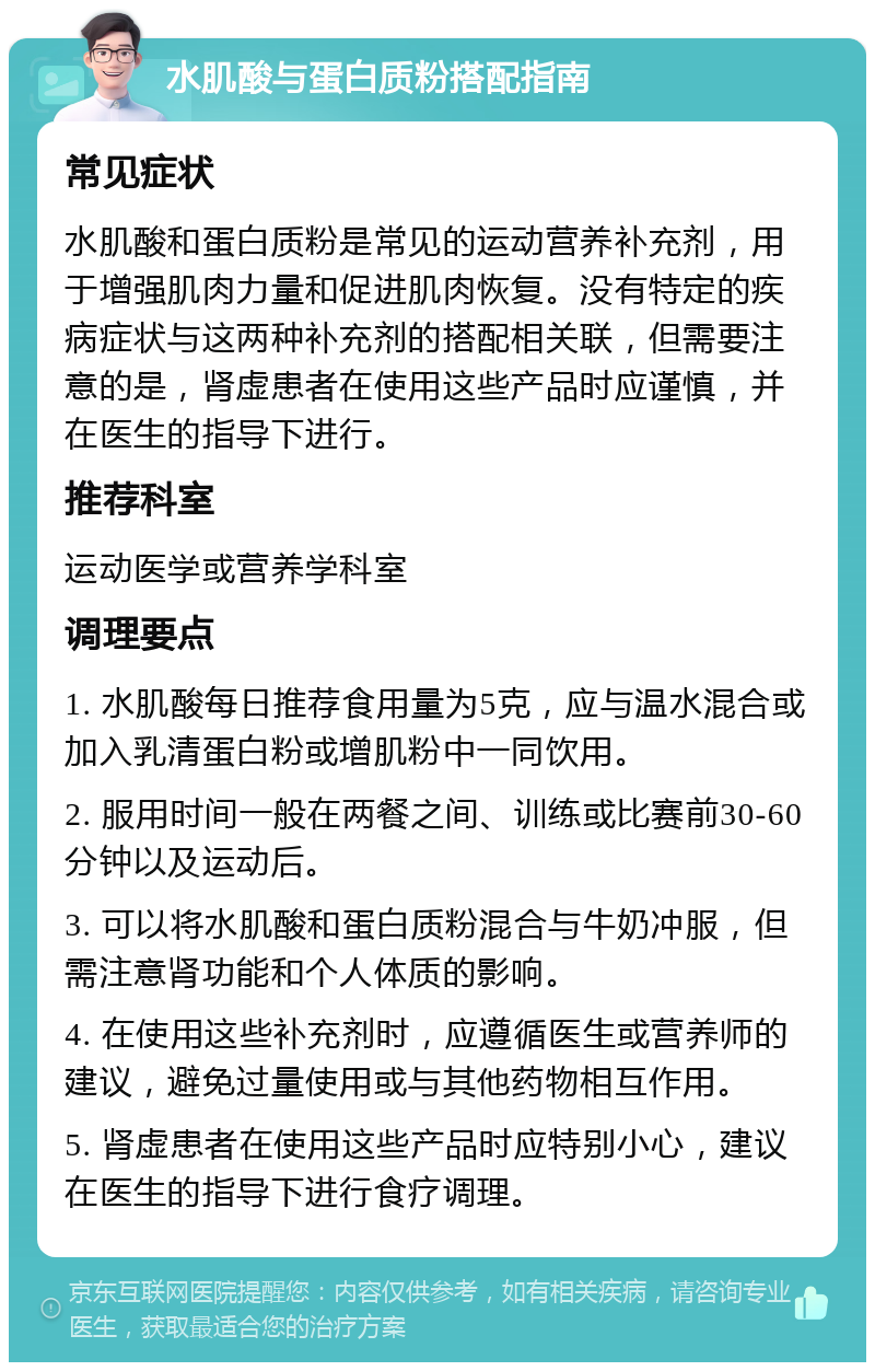 水肌酸与蛋白质粉搭配指南 常见症状 水肌酸和蛋白质粉是常见的运动营养补充剂，用于增强肌肉力量和促进肌肉恢复。没有特定的疾病症状与这两种补充剂的搭配相关联，但需要注意的是，肾虚患者在使用这些产品时应谨慎，并在医生的指导下进行。 推荐科室 运动医学或营养学科室 调理要点 1. 水肌酸每日推荐食用量为5克，应与温水混合或加入乳清蛋白粉或增肌粉中一同饮用。 2. 服用时间一般在两餐之间、训练或比赛前30-60分钟以及运动后。 3. 可以将水肌酸和蛋白质粉混合与牛奶冲服，但需注意肾功能和个人体质的影响。 4. 在使用这些补充剂时，应遵循医生或营养师的建议，避免过量使用或与其他药物相互作用。 5. 肾虚患者在使用这些产品时应特别小心，建议在医生的指导下进行食疗调理。