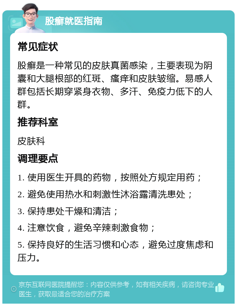 股癣就医指南 常见症状 股癣是一种常见的皮肤真菌感染，主要表现为阴囊和大腿根部的红斑、瘙痒和皮肤皱缩。易感人群包括长期穿紧身衣物、多汗、免疫力低下的人群。 推荐科室 皮肤科 调理要点 1. 使用医生开具的药物，按照处方规定用药； 2. 避免使用热水和刺激性沐浴露清洗患处； 3. 保持患处干燥和清洁； 4. 注意饮食，避免辛辣刺激食物； 5. 保持良好的生活习惯和心态，避免过度焦虑和压力。