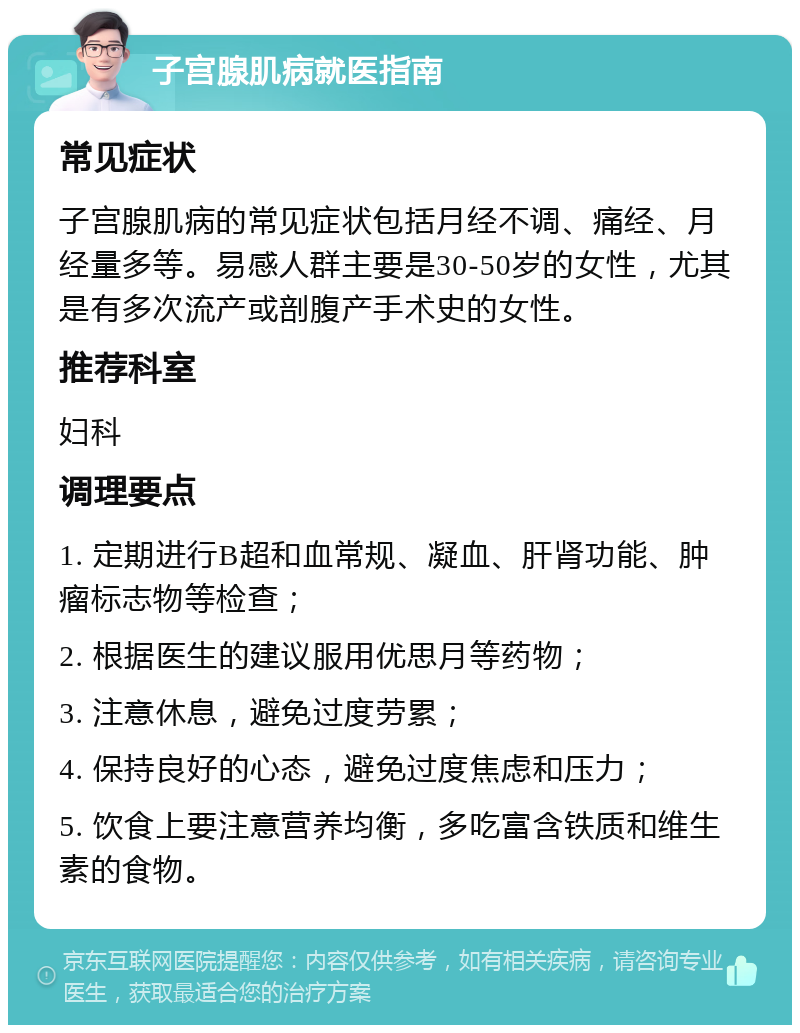 子宫腺肌病就医指南 常见症状 子宫腺肌病的常见症状包括月经不调、痛经、月经量多等。易感人群主要是30-50岁的女性，尤其是有多次流产或剖腹产手术史的女性。 推荐科室 妇科 调理要点 1. 定期进行B超和血常规、凝血、肝肾功能、肿瘤标志物等检查； 2. 根据医生的建议服用优思月等药物； 3. 注意休息，避免过度劳累； 4. 保持良好的心态，避免过度焦虑和压力； 5. 饮食上要注意营养均衡，多吃富含铁质和维生素的食物。