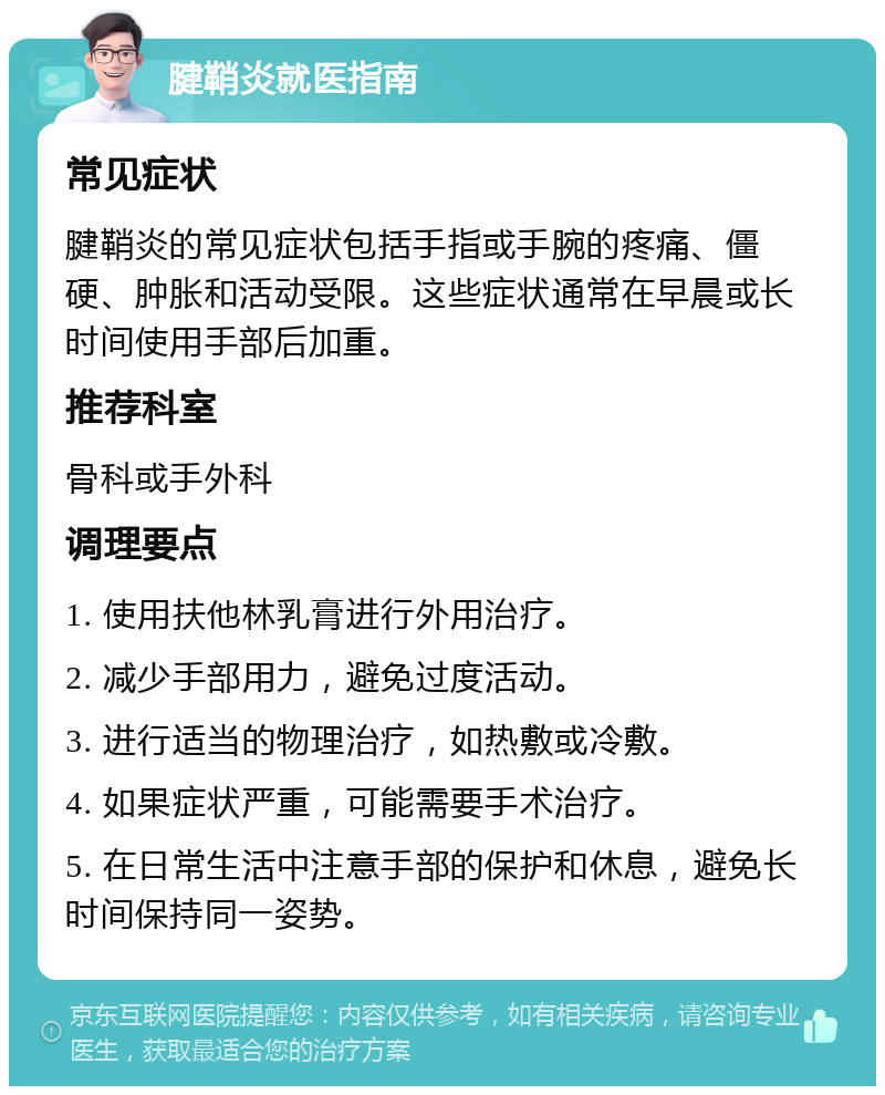 腱鞘炎就医指南 常见症状 腱鞘炎的常见症状包括手指或手腕的疼痛、僵硬、肿胀和活动受限。这些症状通常在早晨或长时间使用手部后加重。 推荐科室 骨科或手外科 调理要点 1. 使用扶他林乳膏进行外用治疗。 2. 减少手部用力，避免过度活动。 3. 进行适当的物理治疗，如热敷或冷敷。 4. 如果症状严重，可能需要手术治疗。 5. 在日常生活中注意手部的保护和休息，避免长时间保持同一姿势。