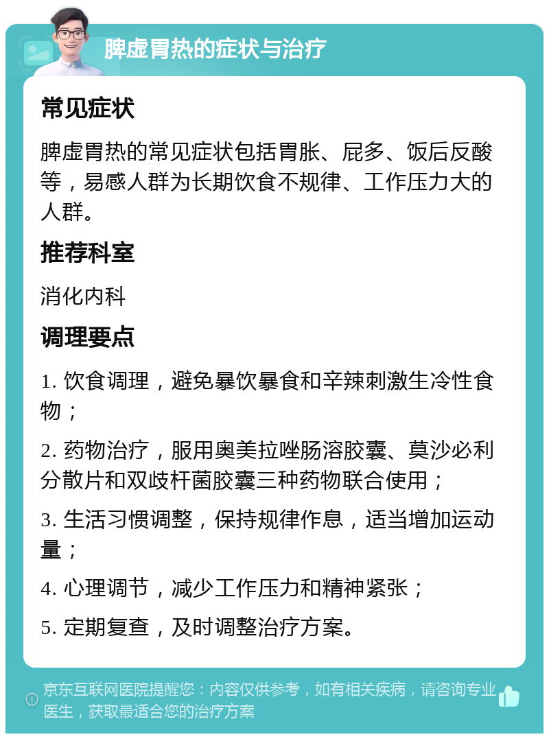 脾虚胃热的症状与治疗 常见症状 脾虚胃热的常见症状包括胃胀、屁多、饭后反酸等，易感人群为长期饮食不规律、工作压力大的人群。 推荐科室 消化内科 调理要点 1. 饮食调理，避免暴饮暴食和辛辣刺激生冷性食物； 2. 药物治疗，服用奥美拉唑肠溶胶囊、莫沙必利分散片和双歧杆菌胶囊三种药物联合使用； 3. 生活习惯调整，保持规律作息，适当增加运动量； 4. 心理调节，减少工作压力和精神紧张； 5. 定期复查，及时调整治疗方案。