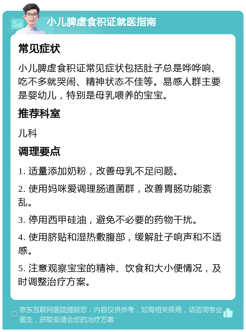 小儿脾虚食积证就医指南 常见症状 小儿脾虚食积证常见症状包括肚子总是哗哗响、吃不多就哭闹、精神状态不佳等。易感人群主要是婴幼儿，特别是母乳喂养的宝宝。 推荐科室 儿科 调理要点 1. 适量添加奶粉，改善母乳不足问题。 2. 使用妈咪爱调理肠道菌群，改善胃肠功能紊乱。 3. 停用西甲硅油，避免不必要的药物干扰。 4. 使用脐贴和湿热敷腹部，缓解肚子响声和不适感。 5. 注意观察宝宝的精神、饮食和大小便情况，及时调整治疗方案。