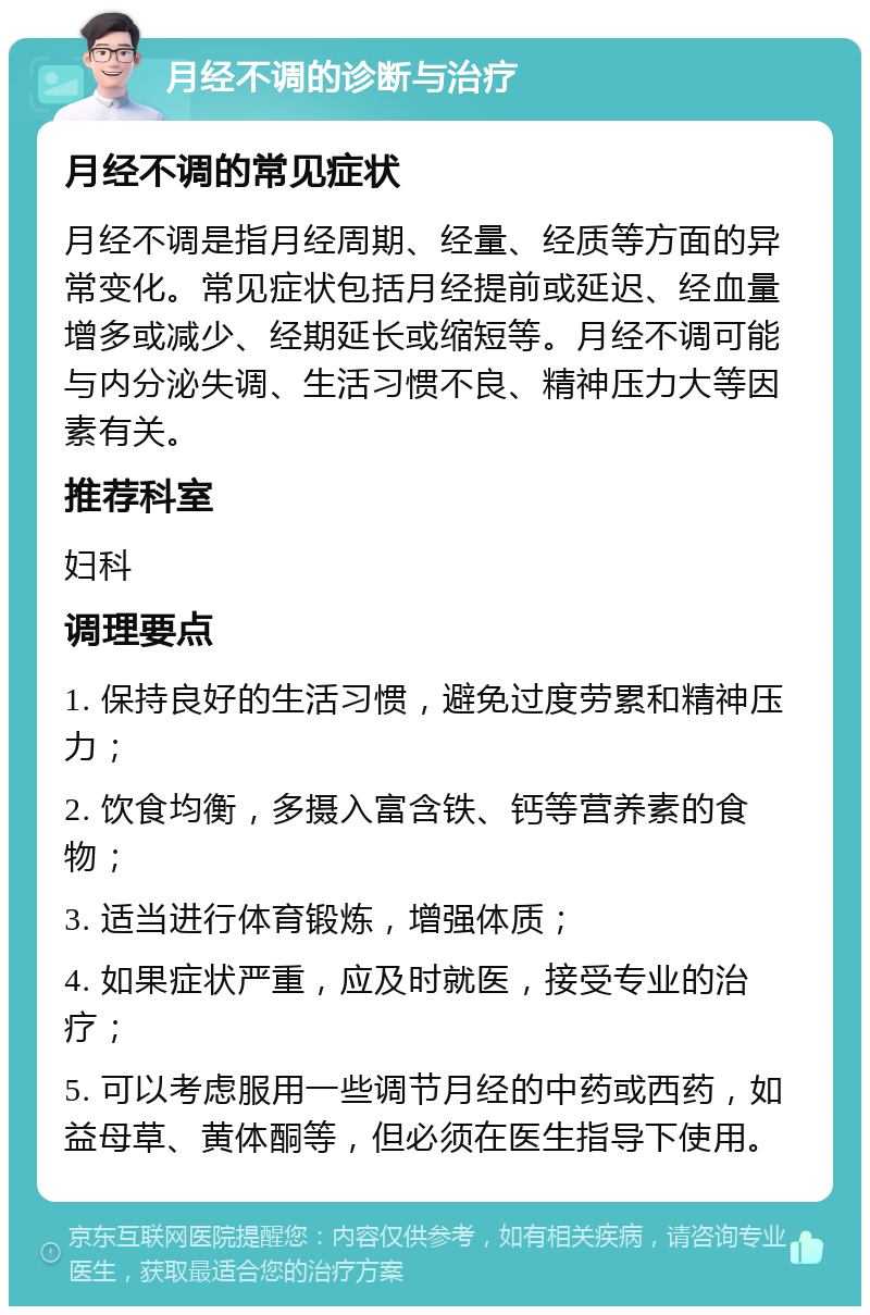 月经不调的诊断与治疗 月经不调的常见症状 月经不调是指月经周期、经量、经质等方面的异常变化。常见症状包括月经提前或延迟、经血量增多或减少、经期延长或缩短等。月经不调可能与内分泌失调、生活习惯不良、精神压力大等因素有关。 推荐科室 妇科 调理要点 1. 保持良好的生活习惯，避免过度劳累和精神压力； 2. 饮食均衡，多摄入富含铁、钙等营养素的食物； 3. 适当进行体育锻炼，增强体质； 4. 如果症状严重，应及时就医，接受专业的治疗； 5. 可以考虑服用一些调节月经的中药或西药，如益母草、黄体酮等，但必须在医生指导下使用。