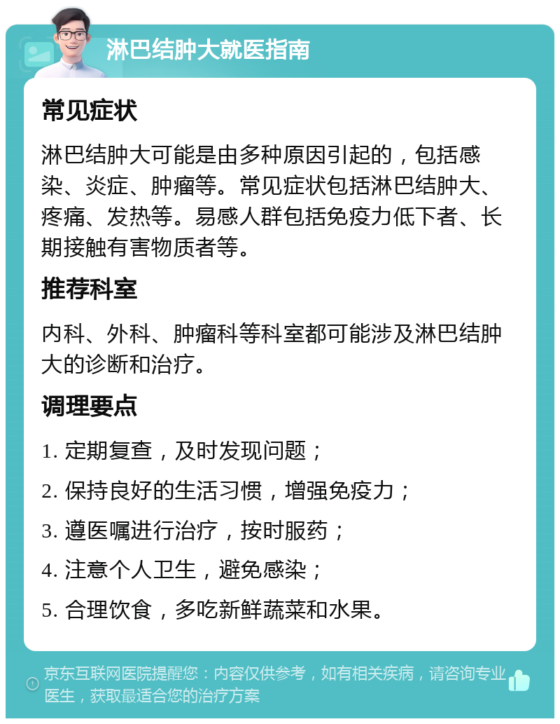 淋巴结肿大就医指南 常见症状 淋巴结肿大可能是由多种原因引起的，包括感染、炎症、肿瘤等。常见症状包括淋巴结肿大、疼痛、发热等。易感人群包括免疫力低下者、长期接触有害物质者等。 推荐科室 内科、外科、肿瘤科等科室都可能涉及淋巴结肿大的诊断和治疗。 调理要点 1. 定期复查，及时发现问题； 2. 保持良好的生活习惯，增强免疫力； 3. 遵医嘱进行治疗，按时服药； 4. 注意个人卫生，避免感染； 5. 合理饮食，多吃新鲜蔬菜和水果。