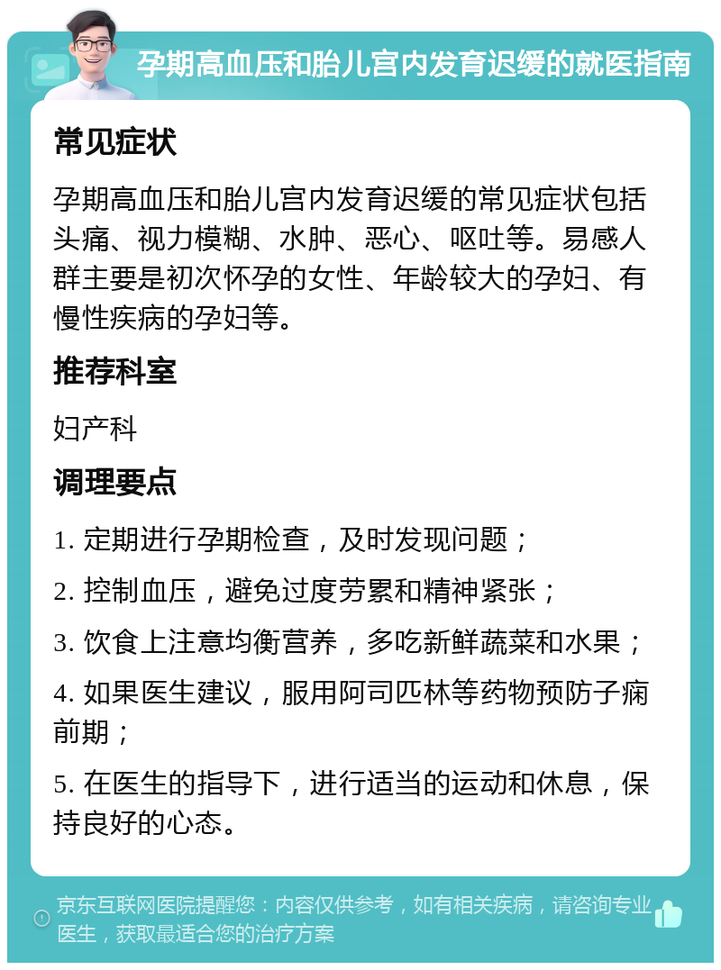 孕期高血压和胎儿宫内发育迟缓的就医指南 常见症状 孕期高血压和胎儿宫内发育迟缓的常见症状包括头痛、视力模糊、水肿、恶心、呕吐等。易感人群主要是初次怀孕的女性、年龄较大的孕妇、有慢性疾病的孕妇等。 推荐科室 妇产科 调理要点 1. 定期进行孕期检查，及时发现问题； 2. 控制血压，避免过度劳累和精神紧张； 3. 饮食上注意均衡营养，多吃新鲜蔬菜和水果； 4. 如果医生建议，服用阿司匹林等药物预防子痫前期； 5. 在医生的指导下，进行适当的运动和休息，保持良好的心态。