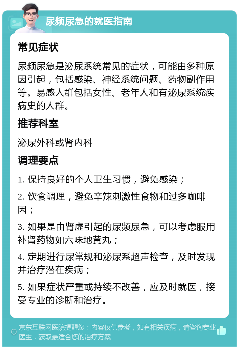 尿频尿急的就医指南 常见症状 尿频尿急是泌尿系统常见的症状，可能由多种原因引起，包括感染、神经系统问题、药物副作用等。易感人群包括女性、老年人和有泌尿系统疾病史的人群。 推荐科室 泌尿外科或肾内科 调理要点 1. 保持良好的个人卫生习惯，避免感染； 2. 饮食调理，避免辛辣刺激性食物和过多咖啡因； 3. 如果是由肾虚引起的尿频尿急，可以考虑服用补肾药物如六味地黄丸； 4. 定期进行尿常规和泌尿系超声检查，及时发现并治疗潜在疾病； 5. 如果症状严重或持续不改善，应及时就医，接受专业的诊断和治疗。