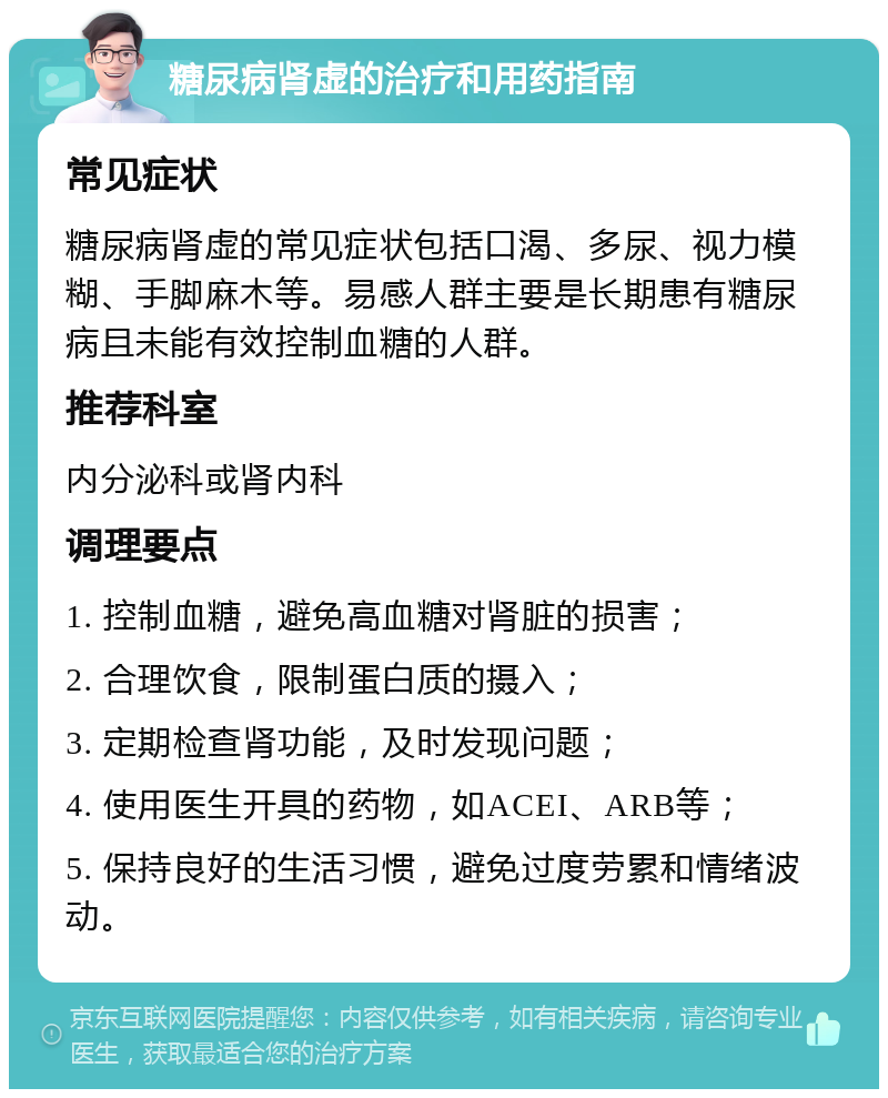 糖尿病肾虚的治疗和用药指南 常见症状 糖尿病肾虚的常见症状包括口渴、多尿、视力模糊、手脚麻木等。易感人群主要是长期患有糖尿病且未能有效控制血糖的人群。 推荐科室 内分泌科或肾内科 调理要点 1. 控制血糖，避免高血糖对肾脏的损害； 2. 合理饮食，限制蛋白质的摄入； 3. 定期检查肾功能，及时发现问题； 4. 使用医生开具的药物，如ACEI、ARB等； 5. 保持良好的生活习惯，避免过度劳累和情绪波动。