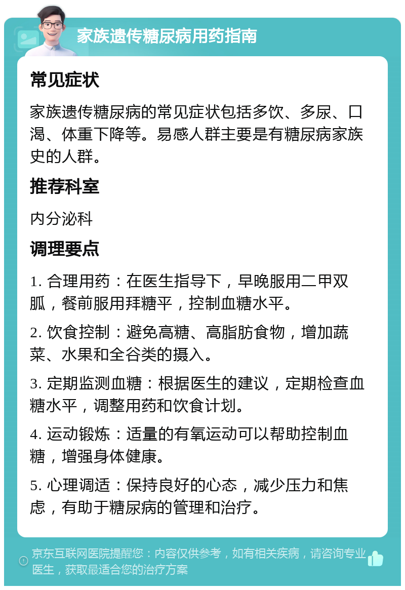 家族遗传糖尿病用药指南 常见症状 家族遗传糖尿病的常见症状包括多饮、多尿、口渴、体重下降等。易感人群主要是有糖尿病家族史的人群。 推荐科室 内分泌科 调理要点 1. 合理用药：在医生指导下，早晚服用二甲双胍，餐前服用拜糖平，控制血糖水平。 2. 饮食控制：避免高糖、高脂肪食物，增加蔬菜、水果和全谷类的摄入。 3. 定期监测血糖：根据医生的建议，定期检查血糖水平，调整用药和饮食计划。 4. 运动锻炼：适量的有氧运动可以帮助控制血糖，增强身体健康。 5. 心理调适：保持良好的心态，减少压力和焦虑，有助于糖尿病的管理和治疗。