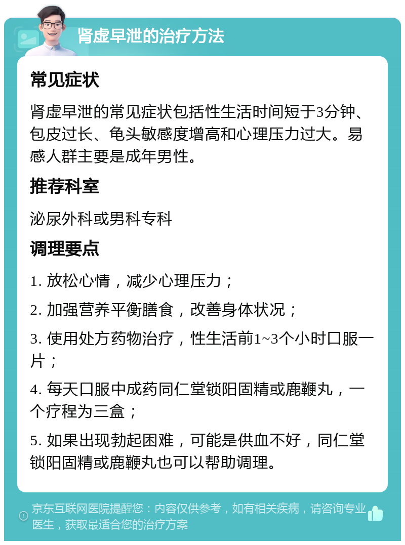 肾虚早泄的治疗方法 常见症状 肾虚早泄的常见症状包括性生活时间短于3分钟、包皮过长、龟头敏感度增高和心理压力过大。易感人群主要是成年男性。 推荐科室 泌尿外科或男科专科 调理要点 1. 放松心情，减少心理压力； 2. 加强营养平衡膳食，改善身体状况； 3. 使用处方药物治疗，性生活前1~3个小时口服一片； 4. 每天口服中成药同仁堂锁阳固精或鹿鞭丸，一个疗程为三盒； 5. 如果出现勃起困难，可能是供血不好，同仁堂锁阳固精或鹿鞭丸也可以帮助调理。