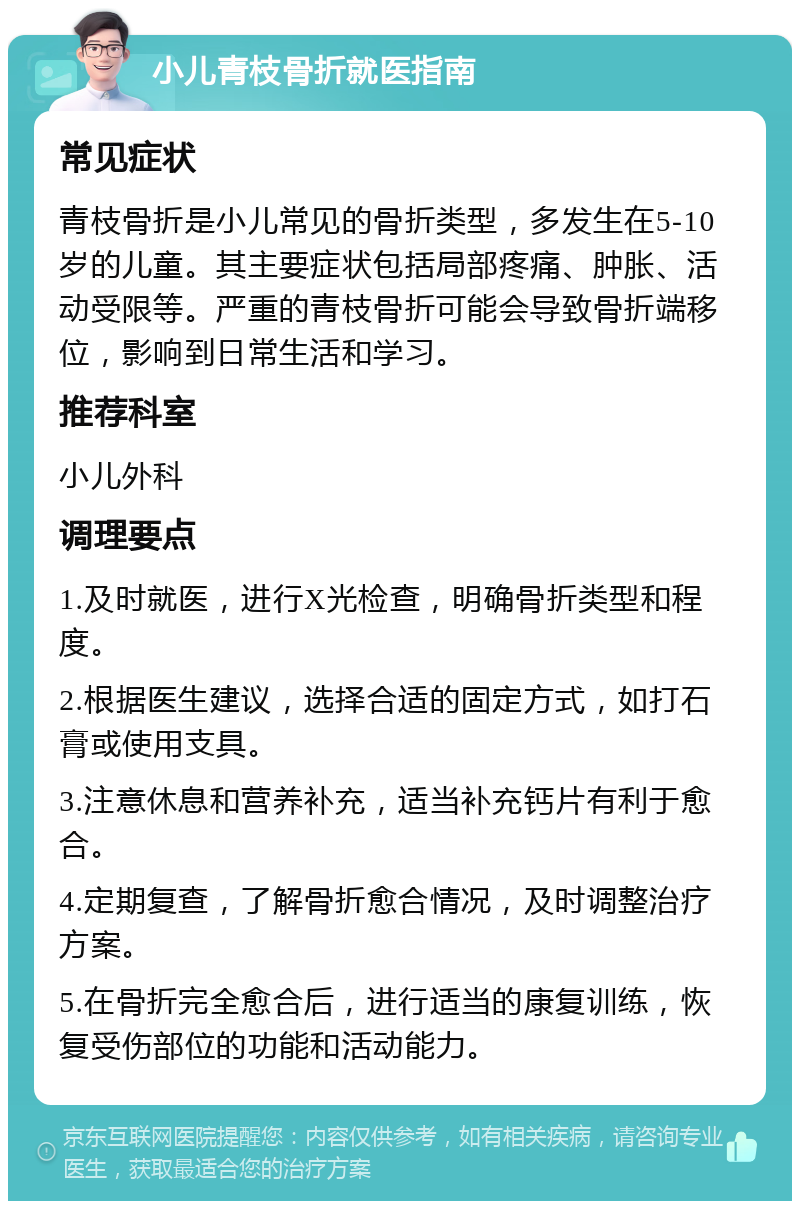 小儿青枝骨折就医指南 常见症状 青枝骨折是小儿常见的骨折类型，多发生在5-10岁的儿童。其主要症状包括局部疼痛、肿胀、活动受限等。严重的青枝骨折可能会导致骨折端移位，影响到日常生活和学习。 推荐科室 小儿外科 调理要点 1.及时就医，进行X光检查，明确骨折类型和程度。 2.根据医生建议，选择合适的固定方式，如打石膏或使用支具。 3.注意休息和营养补充，适当补充钙片有利于愈合。 4.定期复查，了解骨折愈合情况，及时调整治疗方案。 5.在骨折完全愈合后，进行适当的康复训练，恢复受伤部位的功能和活动能力。