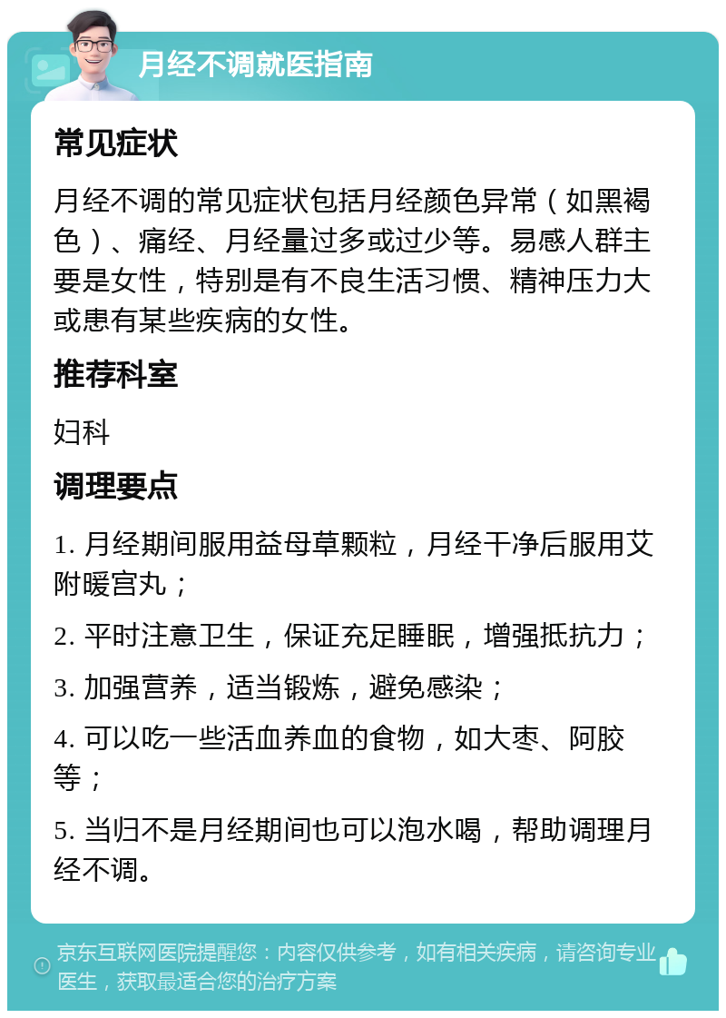 月经不调就医指南 常见症状 月经不调的常见症状包括月经颜色异常（如黑褐色）、痛经、月经量过多或过少等。易感人群主要是女性，特别是有不良生活习惯、精神压力大或患有某些疾病的女性。 推荐科室 妇科 调理要点 1. 月经期间服用益母草颗粒，月经干净后服用艾附暖宫丸； 2. 平时注意卫生，保证充足睡眠，增强抵抗力； 3. 加强营养，适当锻炼，避免感染； 4. 可以吃一些活血养血的食物，如大枣、阿胶等； 5. 当归不是月经期间也可以泡水喝，帮助调理月经不调。