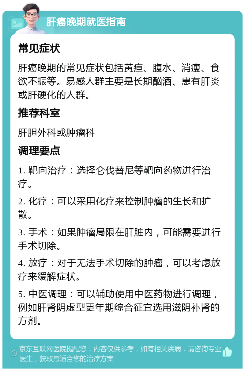 肝癌晚期就医指南 常见症状 肝癌晚期的常见症状包括黄疸、腹水、消瘦、食欲不振等。易感人群主要是长期酗酒、患有肝炎或肝硬化的人群。 推荐科室 肝胆外科或肿瘤科 调理要点 1. 靶向治疗：选择仑伐替尼等靶向药物进行治疗。 2. 化疗：可以采用化疗来控制肿瘤的生长和扩散。 3. 手术：如果肿瘤局限在肝脏内，可能需要进行手术切除。 4. 放疗：对于无法手术切除的肿瘤，可以考虑放疗来缓解症状。 5. 中医调理：可以辅助使用中医药物进行调理，例如肝肾阴虚型更年期综合征宜选用滋阴补肾的方剂。