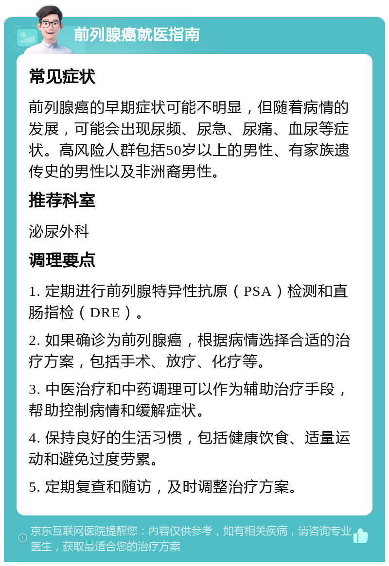 前列腺癌就医指南 常见症状 前列腺癌的早期症状可能不明显，但随着病情的发展，可能会出现尿频、尿急、尿痛、血尿等症状。高风险人群包括50岁以上的男性、有家族遗传史的男性以及非洲裔男性。 推荐科室 泌尿外科 调理要点 1. 定期进行前列腺特异性抗原（PSA）检测和直肠指检（DRE）。 2. 如果确诊为前列腺癌，根据病情选择合适的治疗方案，包括手术、放疗、化疗等。 3. 中医治疗和中药调理可以作为辅助治疗手段，帮助控制病情和缓解症状。 4. 保持良好的生活习惯，包括健康饮食、适量运动和避免过度劳累。 5. 定期复查和随访，及时调整治疗方案。