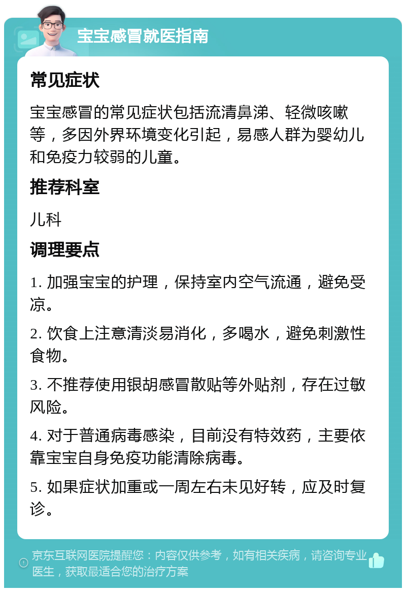 宝宝感冒就医指南 常见症状 宝宝感冒的常见症状包括流清鼻涕、轻微咳嗽等，多因外界环境变化引起，易感人群为婴幼儿和免疫力较弱的儿童。 推荐科室 儿科 调理要点 1. 加强宝宝的护理，保持室内空气流通，避免受凉。 2. 饮食上注意清淡易消化，多喝水，避免刺激性食物。 3. 不推荐使用银胡感冒散贴等外贴剂，存在过敏风险。 4. 对于普通病毒感染，目前没有特效药，主要依靠宝宝自身免疫功能清除病毒。 5. 如果症状加重或一周左右未见好转，应及时复诊。