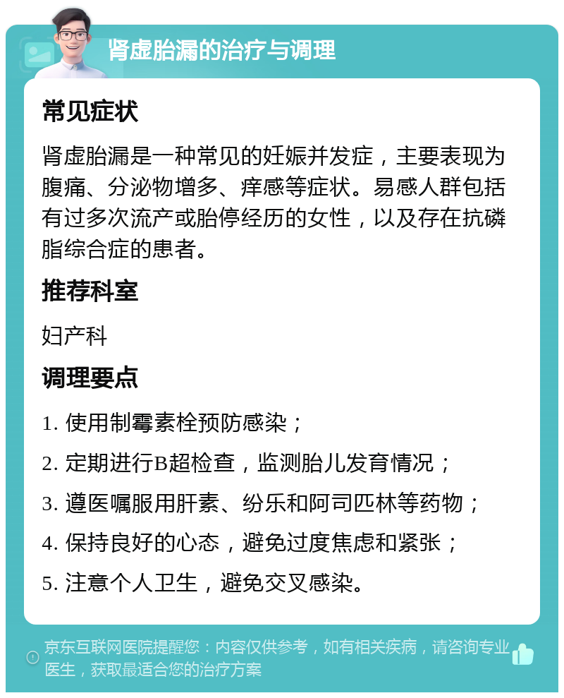 肾虚胎漏的治疗与调理 常见症状 肾虚胎漏是一种常见的妊娠并发症，主要表现为腹痛、分泌物增多、痒感等症状。易感人群包括有过多次流产或胎停经历的女性，以及存在抗磷脂综合症的患者。 推荐科室 妇产科 调理要点 1. 使用制霉素栓预防感染； 2. 定期进行B超检查，监测胎儿发育情况； 3. 遵医嘱服用肝素、纷乐和阿司匹林等药物； 4. 保持良好的心态，避免过度焦虑和紧张； 5. 注意个人卫生，避免交叉感染。