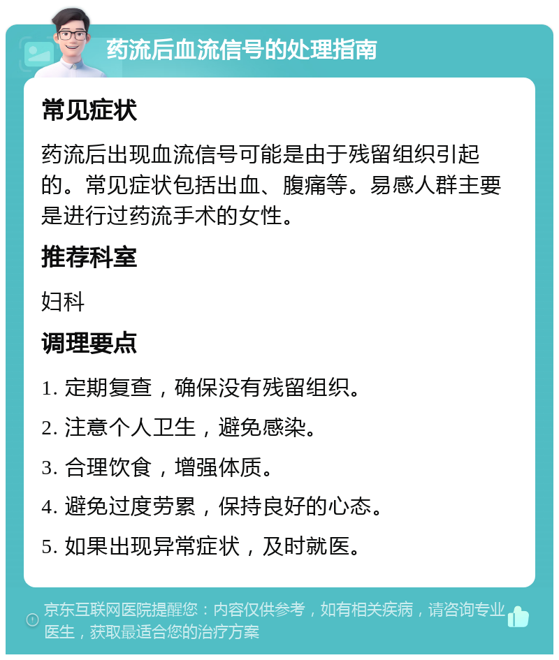 药流后血流信号的处理指南 常见症状 药流后出现血流信号可能是由于残留组织引起的。常见症状包括出血、腹痛等。易感人群主要是进行过药流手术的女性。 推荐科室 妇科 调理要点 1. 定期复查，确保没有残留组织。 2. 注意个人卫生，避免感染。 3. 合理饮食，增强体质。 4. 避免过度劳累，保持良好的心态。 5. 如果出现异常症状，及时就医。