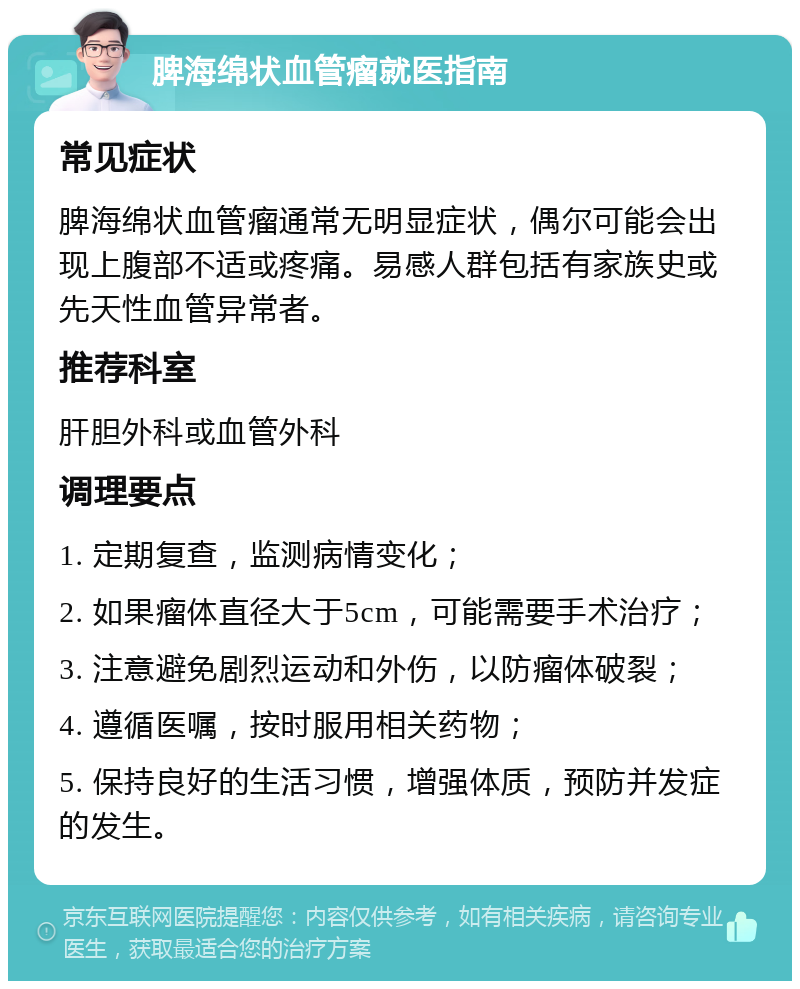 脾海绵状血管瘤就医指南 常见症状 脾海绵状血管瘤通常无明显症状，偶尔可能会出现上腹部不适或疼痛。易感人群包括有家族史或先天性血管异常者。 推荐科室 肝胆外科或血管外科 调理要点 1. 定期复查，监测病情变化； 2. 如果瘤体直径大于5cm，可能需要手术治疗； 3. 注意避免剧烈运动和外伤，以防瘤体破裂； 4. 遵循医嘱，按时服用相关药物； 5. 保持良好的生活习惯，增强体质，预防并发症的发生。