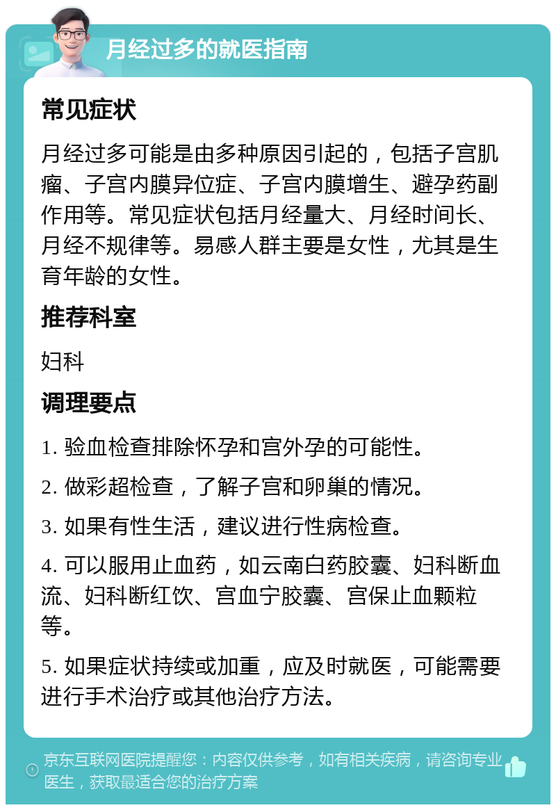 月经过多的就医指南 常见症状 月经过多可能是由多种原因引起的，包括子宫肌瘤、子宫内膜异位症、子宫内膜增生、避孕药副作用等。常见症状包括月经量大、月经时间长、月经不规律等。易感人群主要是女性，尤其是生育年龄的女性。 推荐科室 妇科 调理要点 1. 验血检查排除怀孕和宫外孕的可能性。 2. 做彩超检查，了解子宫和卵巢的情况。 3. 如果有性生活，建议进行性病检查。 4. 可以服用止血药，如云南白药胶囊、妇科断血流、妇科断红饮、宫血宁胶囊、宫保止血颗粒等。 5. 如果症状持续或加重，应及时就医，可能需要进行手术治疗或其他治疗方法。