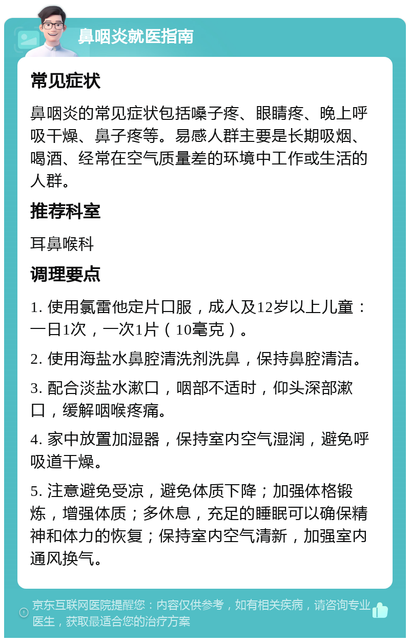 鼻咽炎就医指南 常见症状 鼻咽炎的常见症状包括嗓子疼、眼睛疼、晚上呼吸干燥、鼻子疼等。易感人群主要是长期吸烟、喝酒、经常在空气质量差的环境中工作或生活的人群。 推荐科室 耳鼻喉科 调理要点 1. 使用氯雷他定片口服，成人及12岁以上儿童：一日1次，一次1片（10毫克）。 2. 使用海盐水鼻腔清洗剂洗鼻，保持鼻腔清洁。 3. 配合淡盐水漱口，咽部不适时，仰头深部漱口，缓解咽喉疼痛。 4. 家中放置加湿器，保持室内空气湿润，避免呼吸道干燥。 5. 注意避免受凉，避免体质下降；加强体格锻炼，增强体质；多休息，充足的睡眠可以确保精神和体力的恢复；保持室内空气清新，加强室内通风换气。