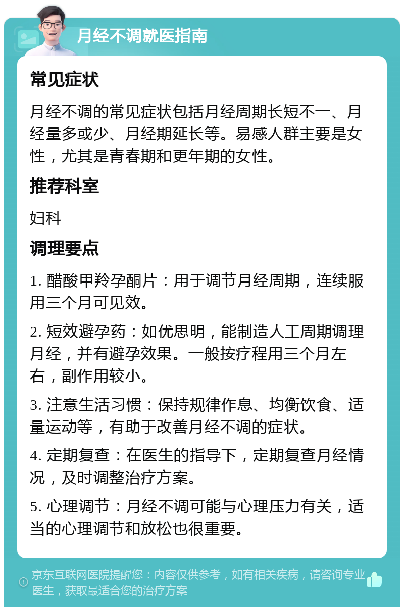 月经不调就医指南 常见症状 月经不调的常见症状包括月经周期长短不一、月经量多或少、月经期延长等。易感人群主要是女性，尤其是青春期和更年期的女性。 推荐科室 妇科 调理要点 1. 醋酸甲羚孕酮片：用于调节月经周期，连续服用三个月可见效。 2. 短效避孕药：如优思明，能制造人工周期调理月经，并有避孕效果。一般按疗程用三个月左右，副作用较小。 3. 注意生活习惯：保持规律作息、均衡饮食、适量运动等，有助于改善月经不调的症状。 4. 定期复查：在医生的指导下，定期复查月经情况，及时调整治疗方案。 5. 心理调节：月经不调可能与心理压力有关，适当的心理调节和放松也很重要。