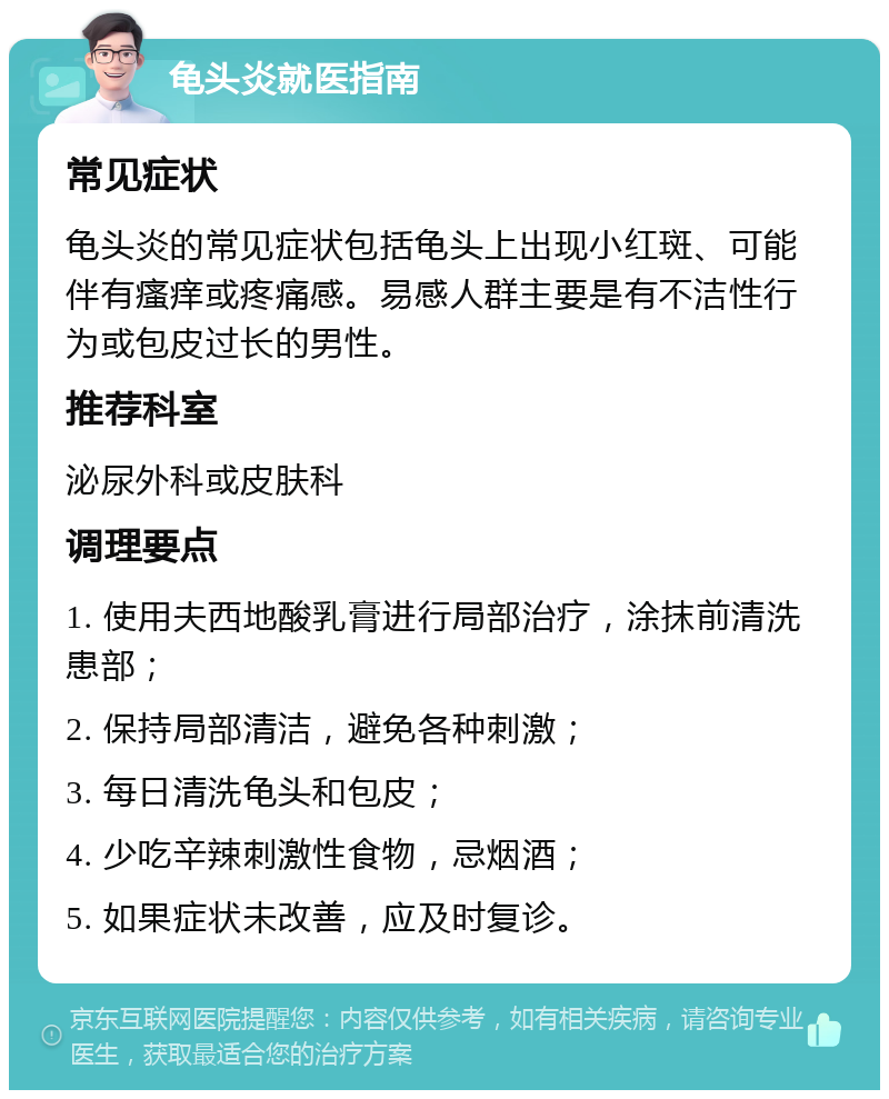 龟头炎就医指南 常见症状 龟头炎的常见症状包括龟头上出现小红斑、可能伴有瘙痒或疼痛感。易感人群主要是有不洁性行为或包皮过长的男性。 推荐科室 泌尿外科或皮肤科 调理要点 1. 使用夫西地酸乳膏进行局部治疗，涂抹前清洗患部； 2. 保持局部清洁，避免各种刺激； 3. 每日清洗龟头和包皮； 4. 少吃辛辣刺激性食物，忌烟酒； 5. 如果症状未改善，应及时复诊。