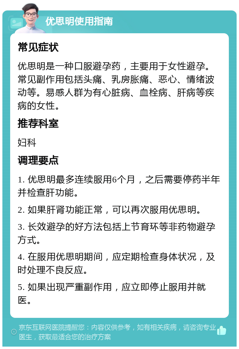 优思明使用指南 常见症状 优思明是一种口服避孕药，主要用于女性避孕。常见副作用包括头痛、乳房胀痛、恶心、情绪波动等。易感人群为有心脏病、血栓病、肝病等疾病的女性。 推荐科室 妇科 调理要点 1. 优思明最多连续服用6个月，之后需要停药半年并检查肝功能。 2. 如果肝肾功能正常，可以再次服用优思明。 3. 长效避孕的好方法包括上节育环等非药物避孕方式。 4. 在服用优思明期间，应定期检查身体状况，及时处理不良反应。 5. 如果出现严重副作用，应立即停止服用并就医。