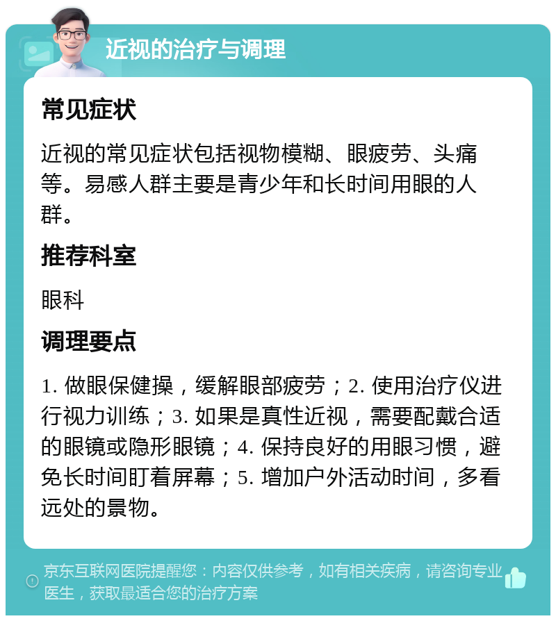 近视的治疗与调理 常见症状 近视的常见症状包括视物模糊、眼疲劳、头痛等。易感人群主要是青少年和长时间用眼的人群。 推荐科室 眼科 调理要点 1. 做眼保健操，缓解眼部疲劳；2. 使用治疗仪进行视力训练；3. 如果是真性近视，需要配戴合适的眼镜或隐形眼镜；4. 保持良好的用眼习惯，避免长时间盯着屏幕；5. 增加户外活动时间，多看远处的景物。