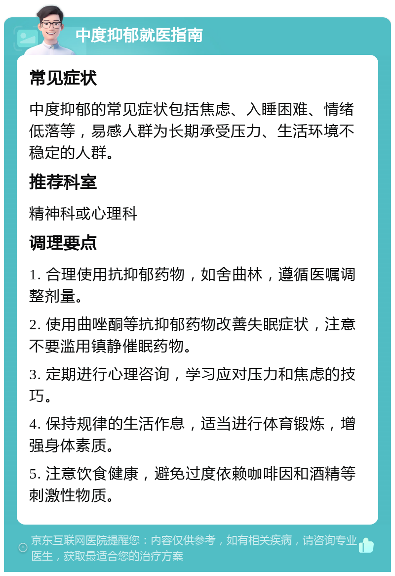 中度抑郁就医指南 常见症状 中度抑郁的常见症状包括焦虑、入睡困难、情绪低落等，易感人群为长期承受压力、生活环境不稳定的人群。 推荐科室 精神科或心理科 调理要点 1. 合理使用抗抑郁药物，如舍曲林，遵循医嘱调整剂量。 2. 使用曲唑酮等抗抑郁药物改善失眠症状，注意不要滥用镇静催眠药物。 3. 定期进行心理咨询，学习应对压力和焦虑的技巧。 4. 保持规律的生活作息，适当进行体育锻炼，增强身体素质。 5. 注意饮食健康，避免过度依赖咖啡因和酒精等刺激性物质。