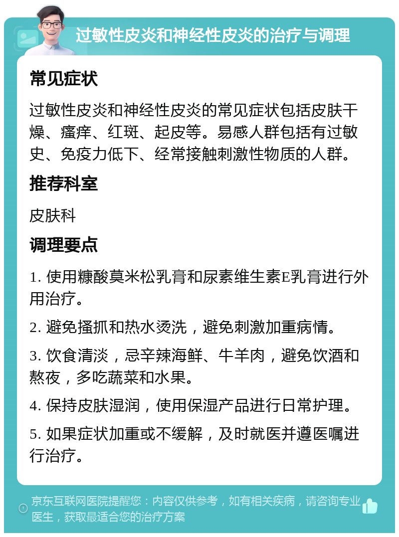 过敏性皮炎和神经性皮炎的治疗与调理 常见症状 过敏性皮炎和神经性皮炎的常见症状包括皮肤干燥、瘙痒、红斑、起皮等。易感人群包括有过敏史、免疫力低下、经常接触刺激性物质的人群。 推荐科室 皮肤科 调理要点 1. 使用糠酸莫米松乳膏和尿素维生素E乳膏进行外用治疗。 2. 避免搔抓和热水烫洗，避免刺激加重病情。 3. 饮食清淡，忌辛辣海鲜、牛羊肉，避免饮酒和熬夜，多吃蔬菜和水果。 4. 保持皮肤湿润，使用保湿产品进行日常护理。 5. 如果症状加重或不缓解，及时就医并遵医嘱进行治疗。