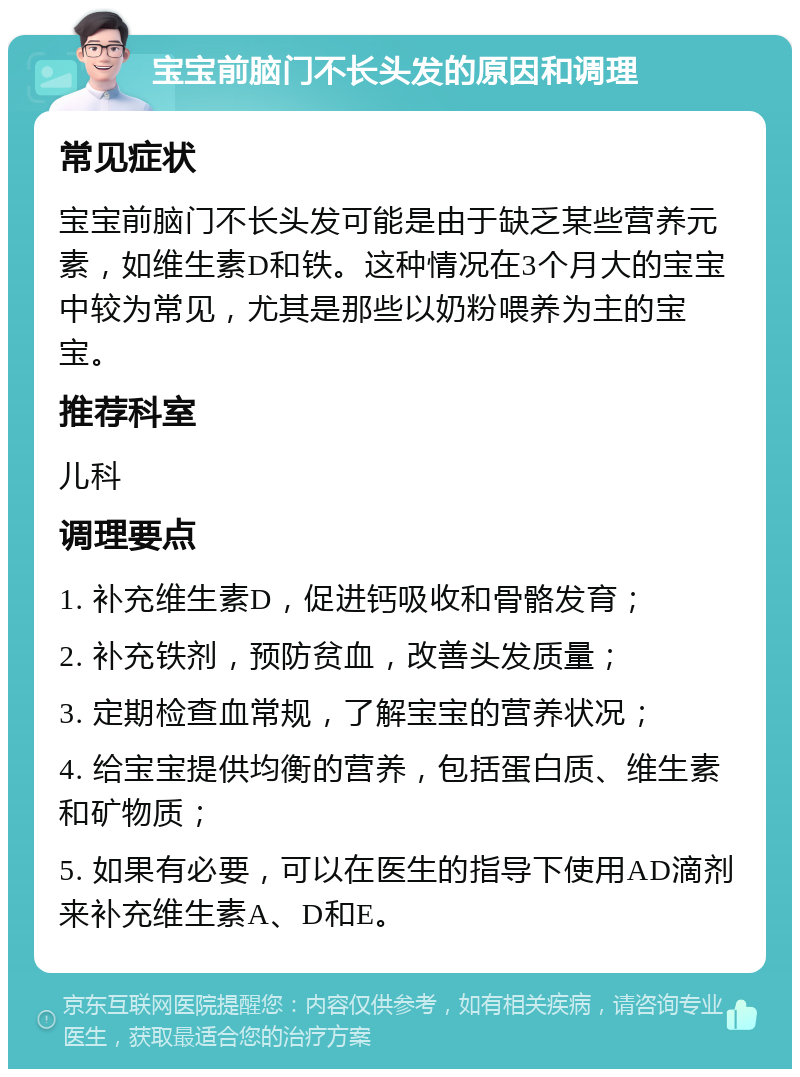 宝宝前脑门不长头发的原因和调理 常见症状 宝宝前脑门不长头发可能是由于缺乏某些营养元素，如维生素D和铁。这种情况在3个月大的宝宝中较为常见，尤其是那些以奶粉喂养为主的宝宝。 推荐科室 儿科 调理要点 1. 补充维生素D，促进钙吸收和骨骼发育； 2. 补充铁剂，预防贫血，改善头发质量； 3. 定期检查血常规，了解宝宝的营养状况； 4. 给宝宝提供均衡的营养，包括蛋白质、维生素和矿物质； 5. 如果有必要，可以在医生的指导下使用AD滴剂来补充维生素A、D和E。