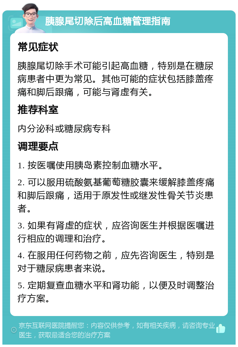 胰腺尾切除后高血糖管理指南 常见症状 胰腺尾切除手术可能引起高血糖，特别是在糖尿病患者中更为常见。其他可能的症状包括膝盖疼痛和脚后跟痛，可能与肾虚有关。 推荐科室 内分泌科或糖尿病专科 调理要点 1. 按医嘱使用胰岛素控制血糖水平。 2. 可以服用硫酸氨基葡萄糖胶囊来缓解膝盖疼痛和脚后跟痛，适用于原发性或继发性骨关节炎患者。 3. 如果有肾虚的症状，应咨询医生并根据医嘱进行相应的调理和治疗。 4. 在服用任何药物之前，应先咨询医生，特别是对于糖尿病患者来说。 5. 定期复查血糖水平和肾功能，以便及时调整治疗方案。