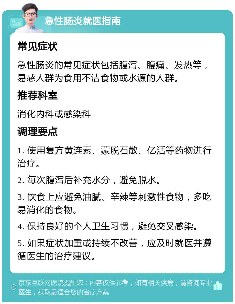 急性肠炎就医指南 常见症状 急性肠炎的常见症状包括腹泻、腹痛、发热等，易感人群为食用不洁食物或水源的人群。 推荐科室 消化内科或感染科 调理要点 1. 使用复方黄连素、蒙脱石散、亿活等药物进行治疗。 2. 每次腹泻后补充水分，避免脱水。 3. 饮食上应避免油腻、辛辣等刺激性食物，多吃易消化的食物。 4. 保持良好的个人卫生习惯，避免交叉感染。 5. 如果症状加重或持续不改善，应及时就医并遵循医生的治疗建议。