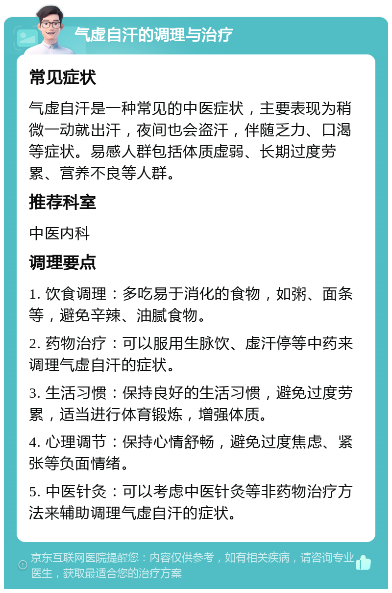 气虚自汗的调理与治疗 常见症状 气虚自汗是一种常见的中医症状，主要表现为稍微一动就出汗，夜间也会盗汗，伴随乏力、口渴等症状。易感人群包括体质虚弱、长期过度劳累、营养不良等人群。 推荐科室 中医内科 调理要点 1. 饮食调理：多吃易于消化的食物，如粥、面条等，避免辛辣、油腻食物。 2. 药物治疗：可以服用生脉饮、虚汗停等中药来调理气虚自汗的症状。 3. 生活习惯：保持良好的生活习惯，避免过度劳累，适当进行体育锻炼，增强体质。 4. 心理调节：保持心情舒畅，避免过度焦虑、紧张等负面情绪。 5. 中医针灸：可以考虑中医针灸等非药物治疗方法来辅助调理气虚自汗的症状。