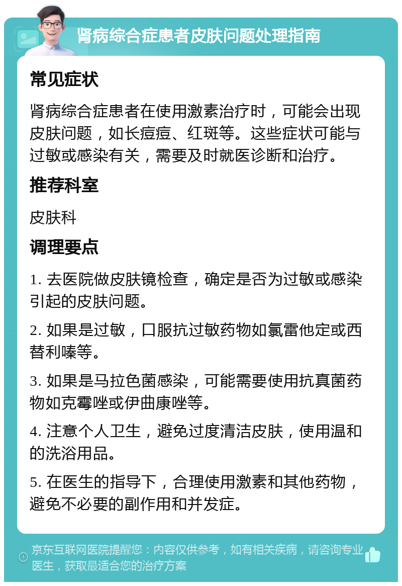 肾病综合症患者皮肤问题处理指南 常见症状 肾病综合症患者在使用激素治疗时，可能会出现皮肤问题，如长痘痘、红斑等。这些症状可能与过敏或感染有关，需要及时就医诊断和治疗。 推荐科室 皮肤科 调理要点 1. 去医院做皮肤镜检查，确定是否为过敏或感染引起的皮肤问题。 2. 如果是过敏，口服抗过敏药物如氯雷他定或西替利嗪等。 3. 如果是马拉色菌感染，可能需要使用抗真菌药物如克霉唑或伊曲康唑等。 4. 注意个人卫生，避免过度清洁皮肤，使用温和的洗浴用品。 5. 在医生的指导下，合理使用激素和其他药物，避免不必要的副作用和并发症。