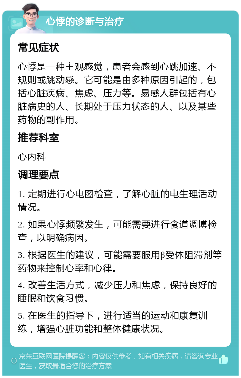 心悸的诊断与治疗 常见症状 心悸是一种主观感觉，患者会感到心跳加速、不规则或跳动感。它可能是由多种原因引起的，包括心脏疾病、焦虑、压力等。易感人群包括有心脏病史的人、长期处于压力状态的人、以及某些药物的副作用。 推荐科室 心内科 调理要点 1. 定期进行心电图检查，了解心脏的电生理活动情况。 2. 如果心悸频繁发生，可能需要进行食道调博检查，以明确病因。 3. 根据医生的建议，可能需要服用β受体阻滞剂等药物来控制心率和心律。 4. 改善生活方式，减少压力和焦虑，保持良好的睡眠和饮食习惯。 5. 在医生的指导下，进行适当的运动和康复训练，增强心脏功能和整体健康状况。