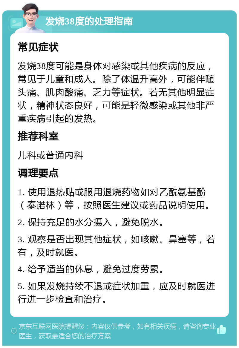 发烧38度的处理指南 常见症状 发烧38度可能是身体对感染或其他疾病的反应，常见于儿童和成人。除了体温升高外，可能伴随头痛、肌肉酸痛、乏力等症状。若无其他明显症状，精神状态良好，可能是轻微感染或其他非严重疾病引起的发热。 推荐科室 儿科或普通内科 调理要点 1. 使用退热贴或服用退烧药物如对乙酰氨基酚（泰诺林）等，按照医生建议或药品说明使用。 2. 保持充足的水分摄入，避免脱水。 3. 观察是否出现其他症状，如咳嗽、鼻塞等，若有，及时就医。 4. 给予适当的休息，避免过度劳累。 5. 如果发烧持续不退或症状加重，应及时就医进行进一步检查和治疗。