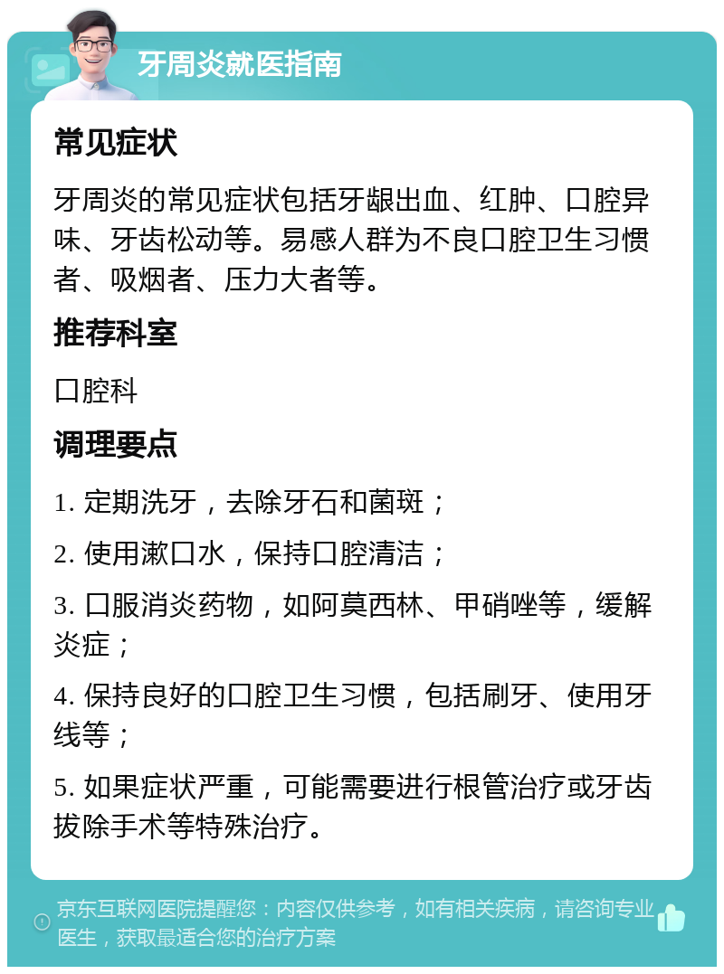 牙周炎就医指南 常见症状 牙周炎的常见症状包括牙龈出血、红肿、口腔异味、牙齿松动等。易感人群为不良口腔卫生习惯者、吸烟者、压力大者等。 推荐科室 口腔科 调理要点 1. 定期洗牙，去除牙石和菌斑； 2. 使用漱口水，保持口腔清洁； 3. 口服消炎药物，如阿莫西林、甲硝唑等，缓解炎症； 4. 保持良好的口腔卫生习惯，包括刷牙、使用牙线等； 5. 如果症状严重，可能需要进行根管治疗或牙齿拔除手术等特殊治疗。