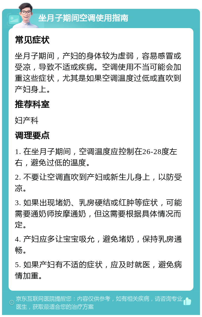 坐月子期间空调使用指南 常见症状 坐月子期间，产妇的身体较为虚弱，容易感冒或受凉，导致不适或疾病。空调使用不当可能会加重这些症状，尤其是如果空调温度过低或直吹到产妇身上。 推荐科室 妇产科 调理要点 1. 在坐月子期间，空调温度应控制在26-28度左右，避免过低的温度。 2. 不要让空调直吹到产妇或新生儿身上，以防受凉。 3. 如果出现堵奶、乳房硬结或红肿等症状，可能需要通奶师按摩通奶，但这需要根据具体情况而定。 4. 产妇应多让宝宝吸允，避免堵奶，保持乳房通畅。 5. 如果产妇有不适的症状，应及时就医，避免病情加重。