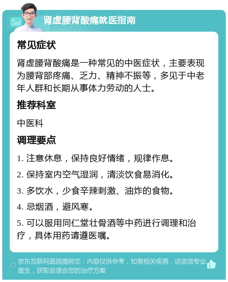 肾虚腰背酸痛就医指南 常见症状 肾虚腰背酸痛是一种常见的中医症状，主要表现为腰背部疼痛、乏力、精神不振等，多见于中老年人群和长期从事体力劳动的人士。 推荐科室 中医科 调理要点 1. 注意休息，保持良好情绪，规律作息。 2. 保持室内空气湿润，清淡饮食易消化。 3. 多饮水，少食辛辣刺激、油炸的食物。 4. 忌烟酒，避风寒。 5. 可以服用同仁堂壮骨酒等中药进行调理和治疗，具体用药请遵医嘱。