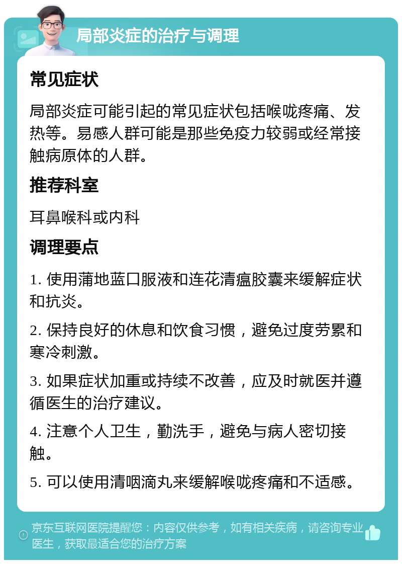 局部炎症的治疗与调理 常见症状 局部炎症可能引起的常见症状包括喉咙疼痛、发热等。易感人群可能是那些免疫力较弱或经常接触病原体的人群。 推荐科室 耳鼻喉科或内科 调理要点 1. 使用蒲地蓝口服液和连花清瘟胶囊来缓解症状和抗炎。 2. 保持良好的休息和饮食习惯，避免过度劳累和寒冷刺激。 3. 如果症状加重或持续不改善，应及时就医并遵循医生的治疗建议。 4. 注意个人卫生，勤洗手，避免与病人密切接触。 5. 可以使用清咽滴丸来缓解喉咙疼痛和不适感。